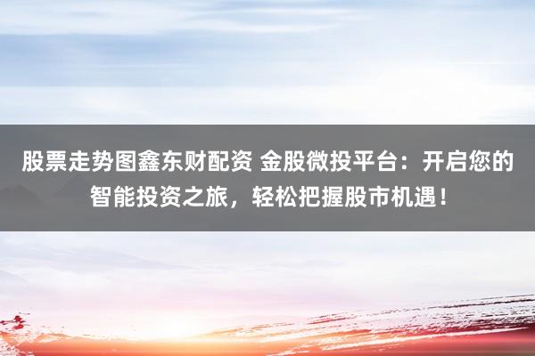 股票走势图鑫东财配资 金股微投平台：开启您的智能投资之旅，轻松把握股市机遇！