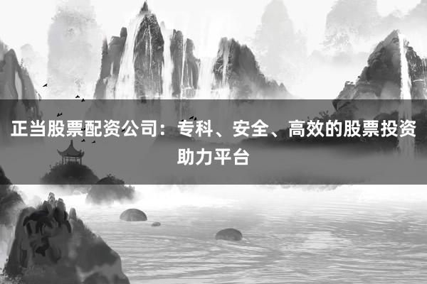 正当股票配资公司：专科、安全、高效的股票投资助力平台