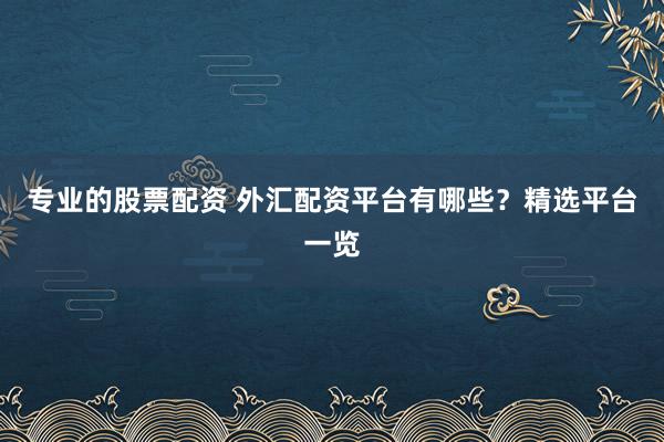专业的股票配资 外汇配资平台有哪些？精选平台一览