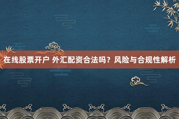 在线股票开户 外汇配资合法吗？风险与合规性解析