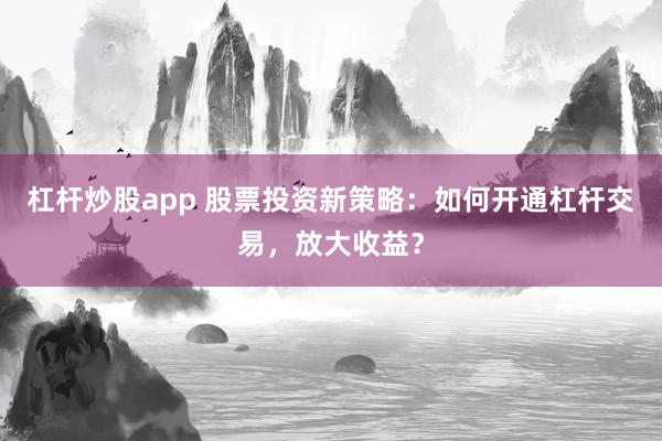 杠杆炒股app 股票投资新策略：如何开通杠杆交易，放大收益？