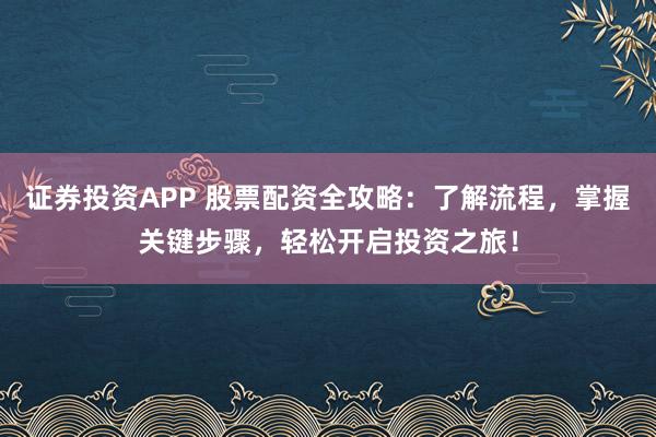证券投资APP 股票配资全攻略：了解流程，掌握关键步骤，轻松开启投资之旅！