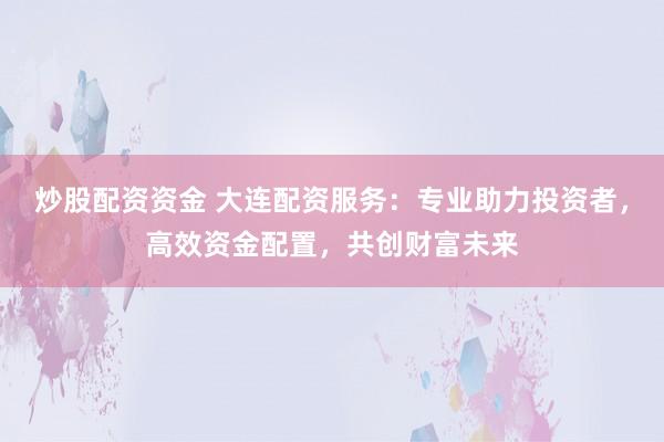 炒股配资资金 大连配资服务：专业助力投资者，高效资金配置，共创财富未来