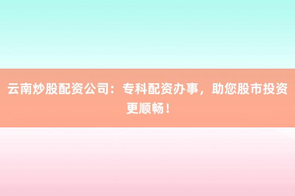 云南炒股配资公司：专科配资办事，助您股市投资更顺畅！