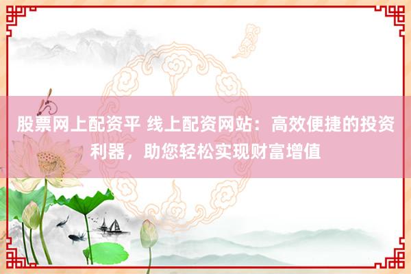 股票网上配资平 线上配资网站：高效便捷的投资利器，助您轻松实现财富增值