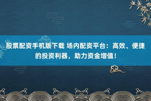 股票配资手机版下载 场内配资平台：高效、便捷的投资利器，助力资金增值！