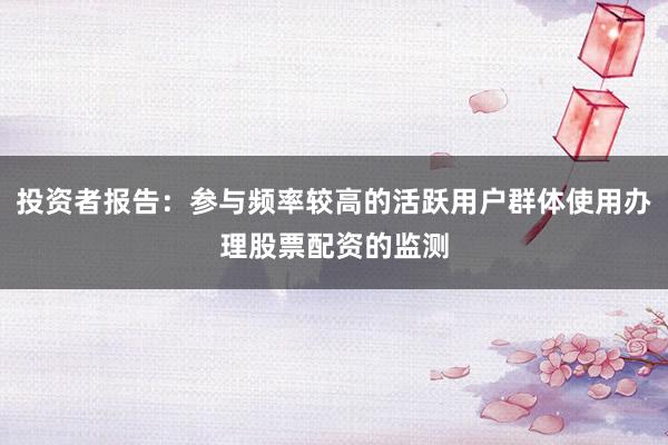 投资者报告：参与频率较高的活跃用户群体使用办理股票配资的监测