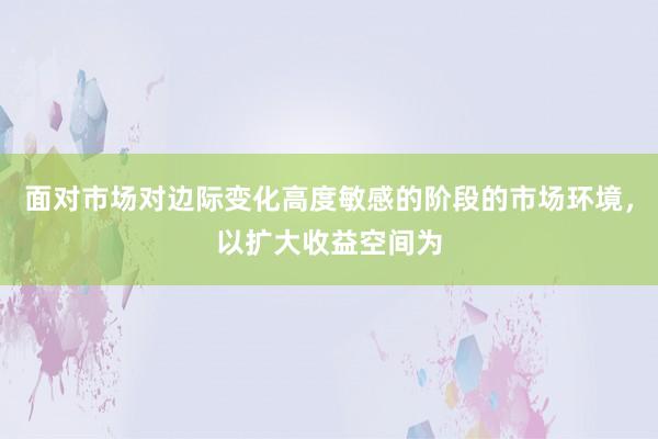 面对市场对边际变化高度敏感的阶段的市场环境,以扩大收益空间为