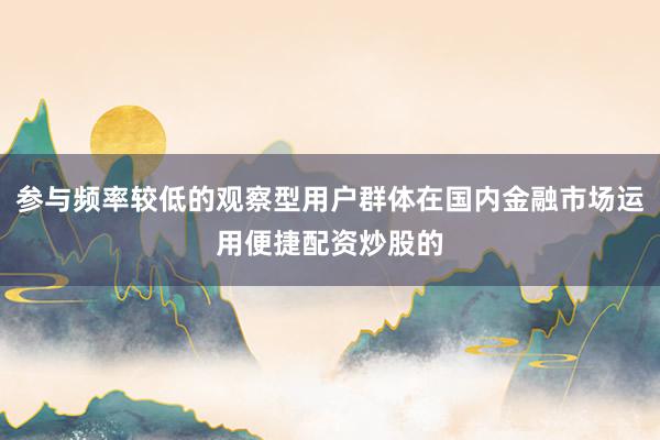 参与频率较低的观察型用户群体在国内金融市场运用便捷配资炒股的