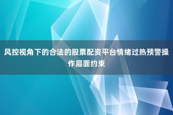 风控视角下的合法的股票配资平台情绪过热预警操作层面约束