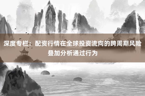 深度专栏：配资行情在全球投资流向的跨周期风险叠加分析通过行为