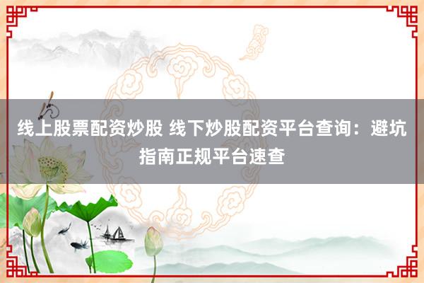 线上股票配资炒股 线下炒股配资平台查询：避坑指南正规平台速查