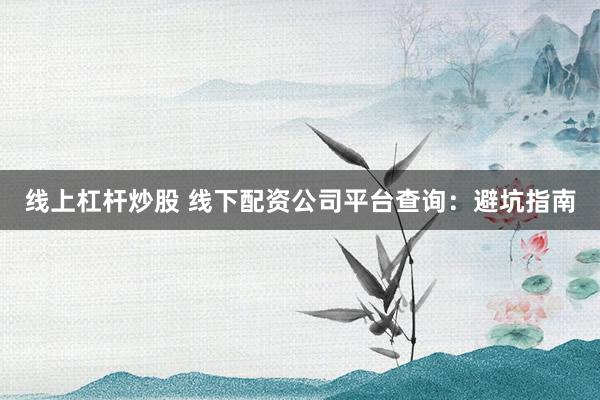 线上杠杆炒股 线下配资公司平台查询：避坑指南