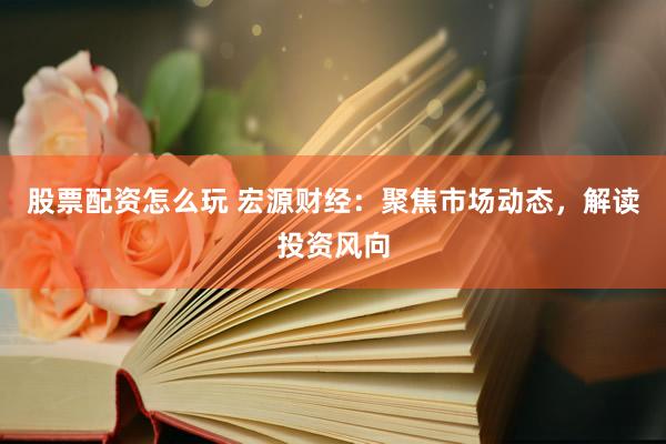 股票配资怎么玩 宏源财经：聚焦市场动态，解读投资风向