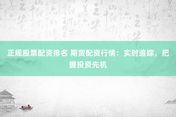正规股票配资排名 期货配资行情：实时追踪，把握投资先机