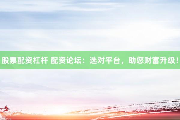 股票配资杠杆 配资论坛：选对平台，助您财富升级！