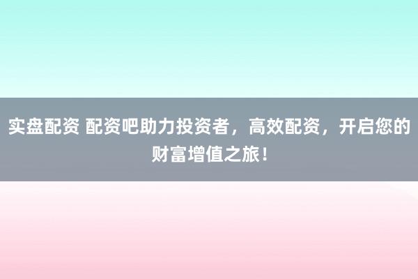 实盘配资 配资吧助力投资者，高效配资，开启您的财富增值之旅！