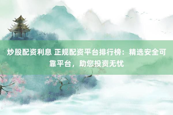 炒股配资利息 正规配资平台排行榜：精选安全可靠平台，助您投资无忧