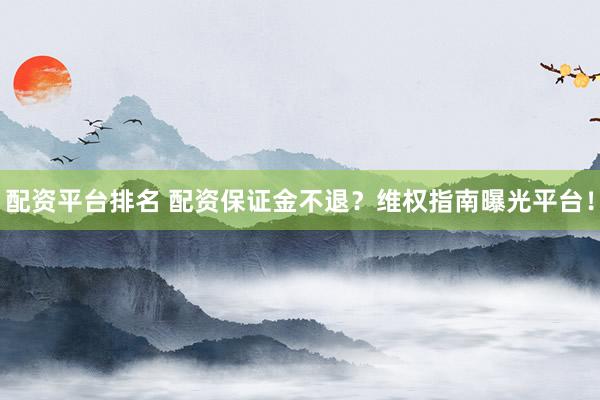 配资平台排名 配资保证金不退？维权指南曝光平台！