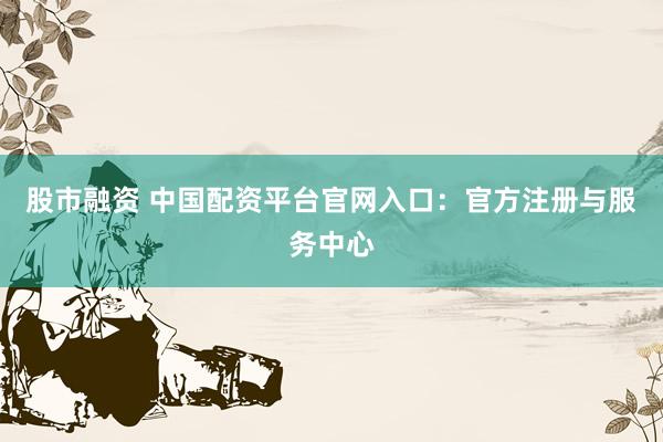 股市融资 中国配资平台官网入口:官方注册与服务中心