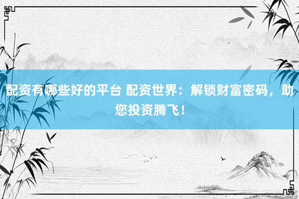 配资有哪些好的平台 配资世界：解锁财富密码，助您投资腾飞！