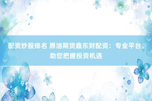 配资炒股排名 原油期货鑫东财配资：专业平台，助您把握投资机遇