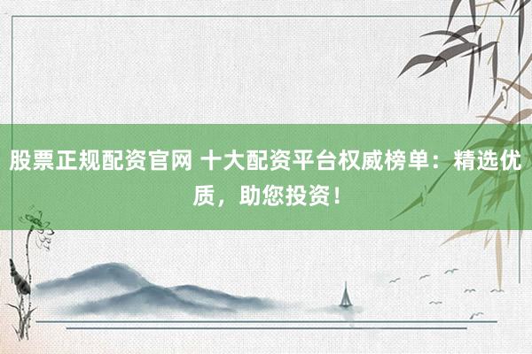 股票正规配资官网 十大配资平台权威榜单：精选优质，助您投资！