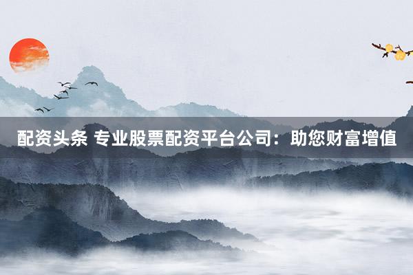 配资头条 专业股票配资平台公司:助您财富增值