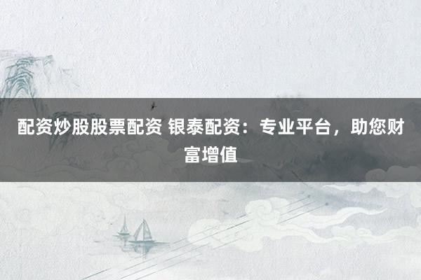 配资炒股股票配资 银泰配资:专业平台,助您财富增值