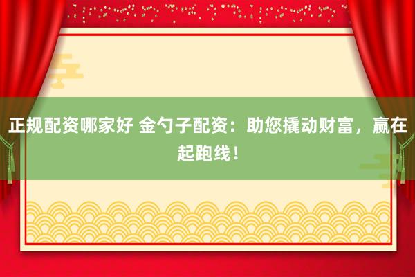 正规配资哪家好 金勺子配资:助您撬动财富,赢在起跑线!