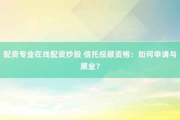 配资专业在线配资炒股 信托投顾资格:如何申请与展业?