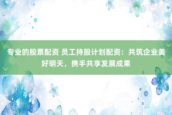 专业的股票配资 员工持股计划配资:共筑企业美好明天,携手共享发展成果