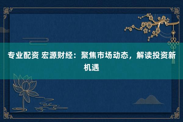 专业配资 宏源财经:聚焦市场动态,解读投资新机遇