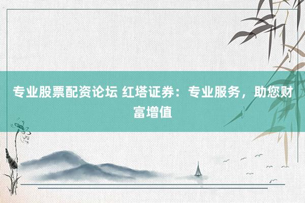 专业股票配资论坛 红塔证券:专业服务,助您财富增值