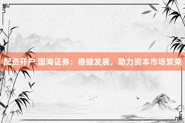配资开户 国海证券：稳健发展，助力资本市场繁荣