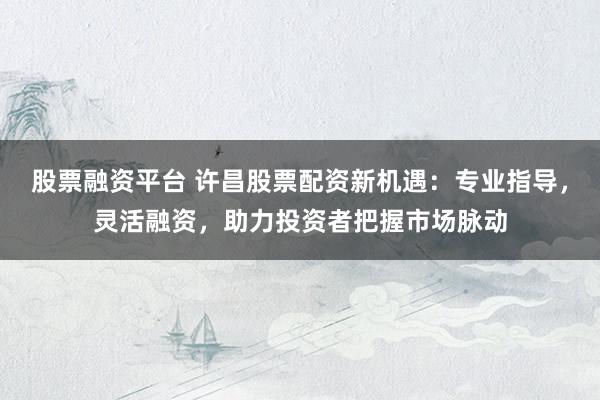 股票融资平台 许昌股票配资新机遇：专业指导，灵活融资，助力投资者把握市场脉动
