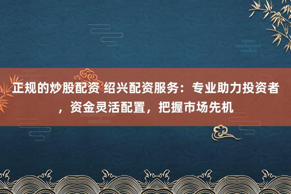 正规的炒股配资 绍兴配资服务：专业助力投资者，资金灵活配置，把握市场先机