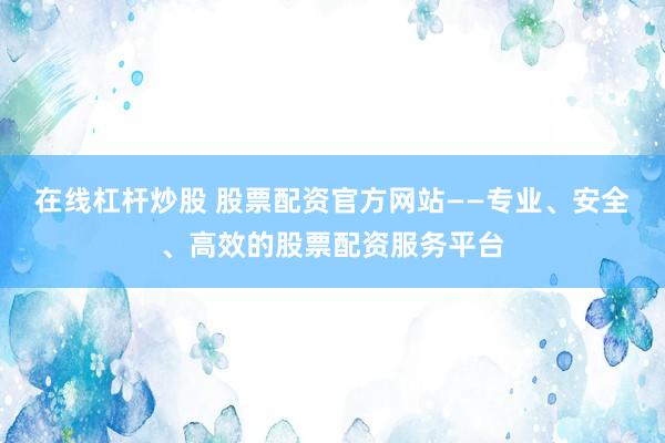 在线杠杆炒股 股票配资官方网站——专业、安全、高效的股票配资服务平台