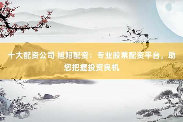 十大配资公司 旭阳配资：专业股票配资平台，助您把握投资良机