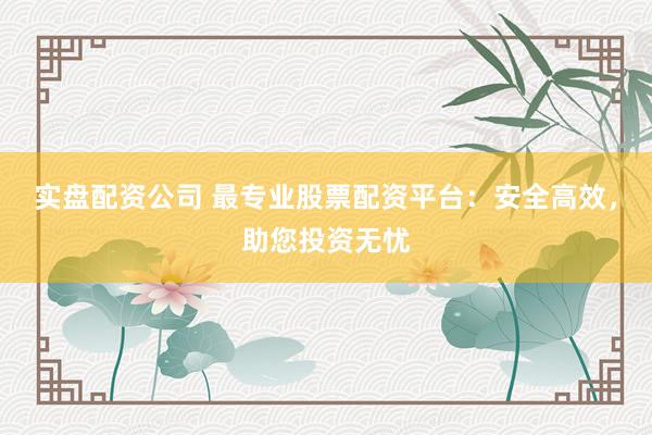 实盘配资公司 最专业股票配资平台：安全高效，助您投资无忧