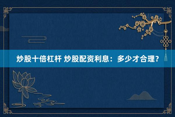 炒股十倍杠杆 炒股配资利息：多少才合理？