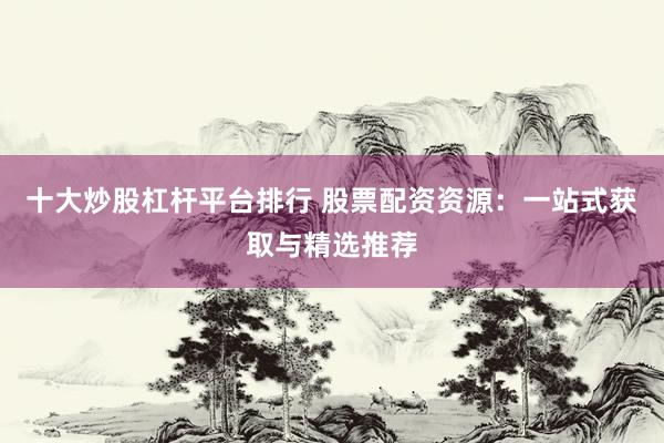 十大炒股杠杆平台排行 股票配资资源：一站式获取与精选推荐