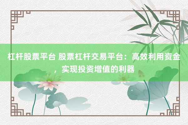 杠杆股票平台 股票杠杆交易平台：高效利用资金，实现投资增值的利器