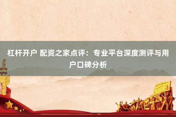 杠杆开户 配资之家点评：专业平台深度测评与用户口碑分析