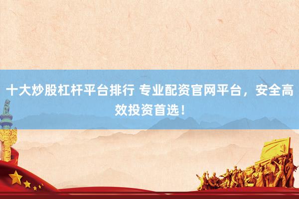 十大炒股杠杆平台排行 专业配资官网平台,安全高效投资首选!