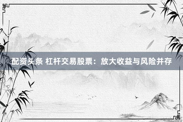 配资头条 杠杆交易股票:放大收益与风险并存