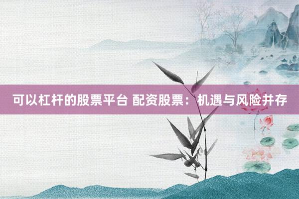 可以杠杆的股票平台 配资股票：机遇与风险并存