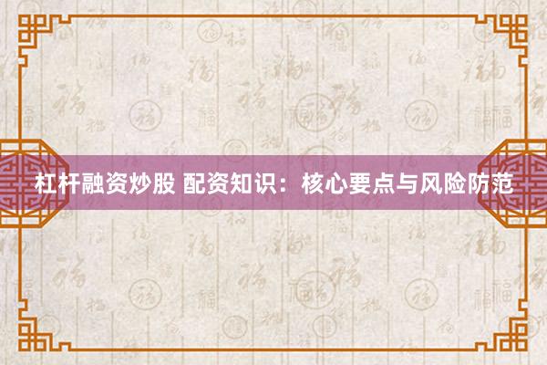 杠杆融资炒股 配资知识：核心要点与风险防范