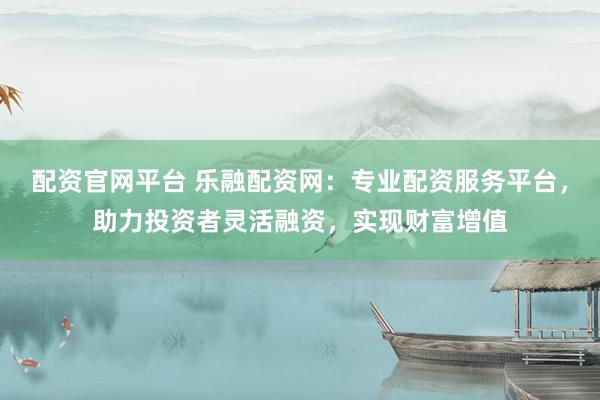 配资官网平台 乐融配资网：专业配资服务平台，助力投资者灵活融资，实现财富增值
