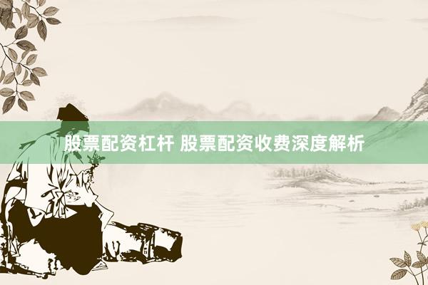 股票配资杠杆 股票配资收费深度解析